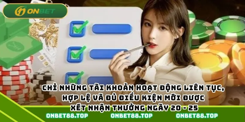 Chỉ những tài khoản hoạt động liên tục, hợp lệ và đủ điều kiện mới được xét nhận thưởng ngày 20 - 25. Chỉ những tài khoản hoạt động liên tục, hợp lệ và đủ điều kiện mới được xét nhận thưởng ngày 20 - 25.